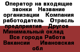 Оператор на входящие звонки › Название организации ­ Компания-работодатель › Отрасль предприятия ­ Другое › Минимальный оклад ­ 1 - Все города Работа » Вакансии   . Ивановская обл.